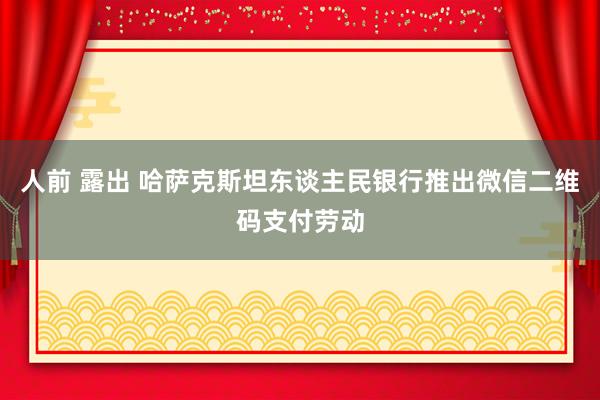 人前 露出 哈萨克斯坦东谈主民银行推出微信二维码支付劳动