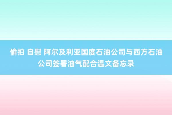 偷拍 自慰 阿尔及利亚国度石油公司与西方石油公司签署油气配合温文备忘录