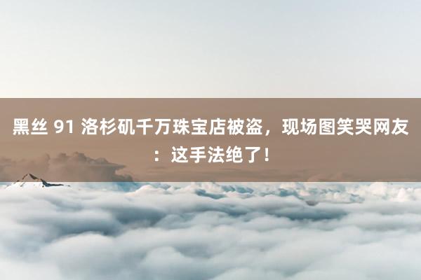黑丝 91 洛杉矶千万珠宝店被盗，现场图笑哭网友：这手法绝了！