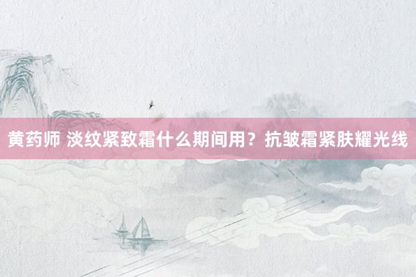 黄药师 淡纹紧致霜什么期间用？抗皱霜紧肤耀光线