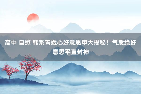 高中 自慰 韩系青娥心好意思甲大揭秘！气质绝好意思平直封神