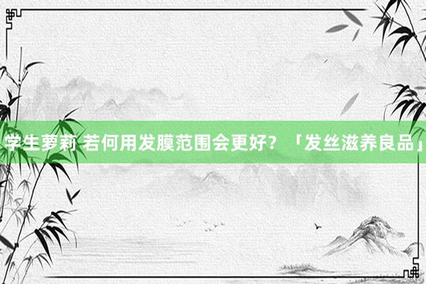 学生萝莉 若何用发膜范围会更好？「发丝滋养良品」