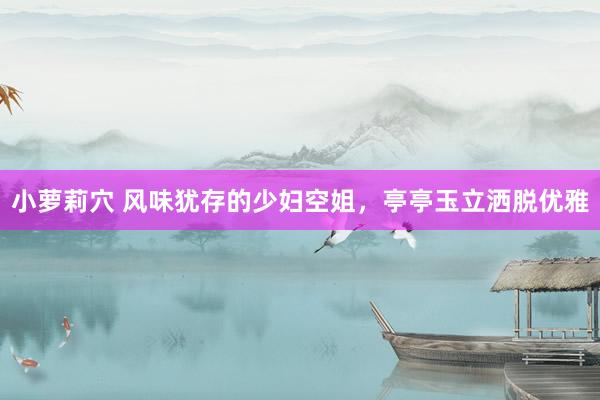 小萝莉穴 风味犹存的少妇空姐，亭亭玉立洒脱优雅