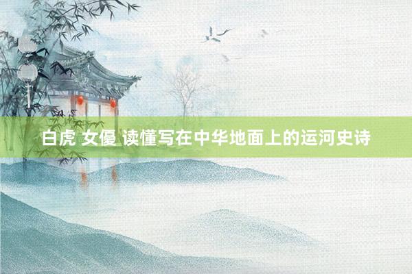 白虎 女優 读懂写在中华地面上的运河史诗