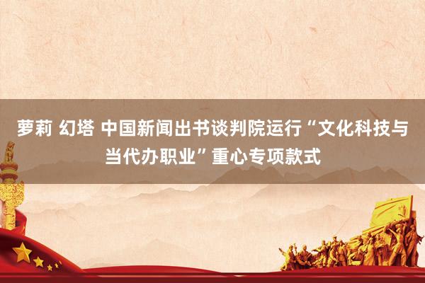 萝莉 幻塔 中国新闻出书谈判院运行“文化科技与当代办职业”重心专项款式
