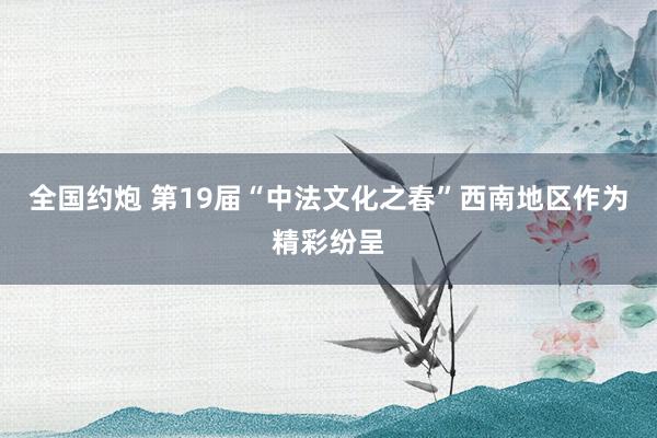 全国约炮 第19届“中法文化之春”西南地区作为精彩纷呈