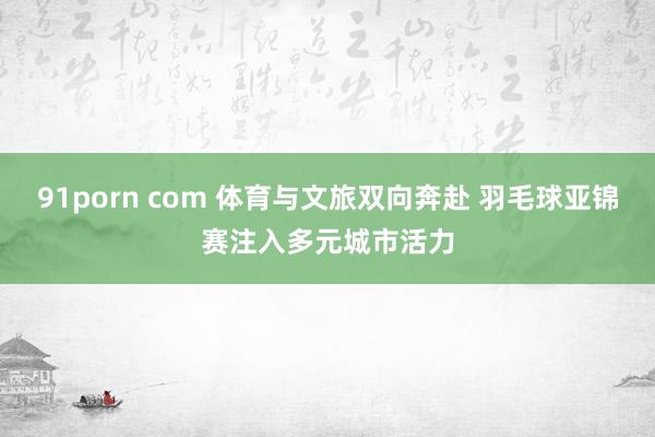 91porn com 体育与文旅双向奔赴 羽毛球亚锦赛注入多元城市活力