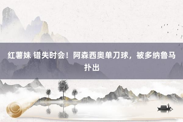 红薯妹 错失时会！阿森西奥单刀球，被多纳鲁马扑出