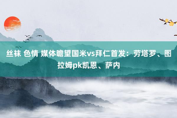 丝袜 色情 媒体瞻望国米vs拜仁首发：劳塔罗、图拉姆pk凯恩、萨内