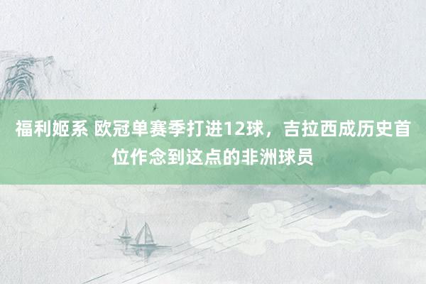 福利姬系 欧冠单赛季打进12球，吉拉西成历史首位作念到这点的非洲球员