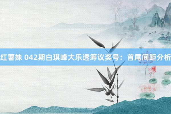 红薯妹 042期白琪峰大乐透筹议奖号：首尾间距分析