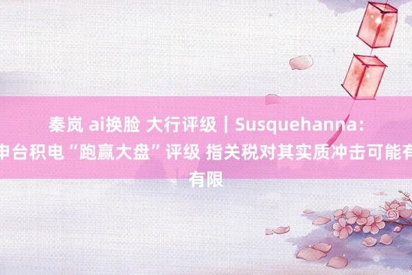 秦岚 ai换脸 大行评级｜Susquehanna：重申台积电“跑赢大盘”评级 指关税对其实质冲击可能有限