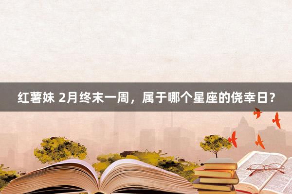 红薯妹 2月终末一周，属于哪个星座的侥幸日？