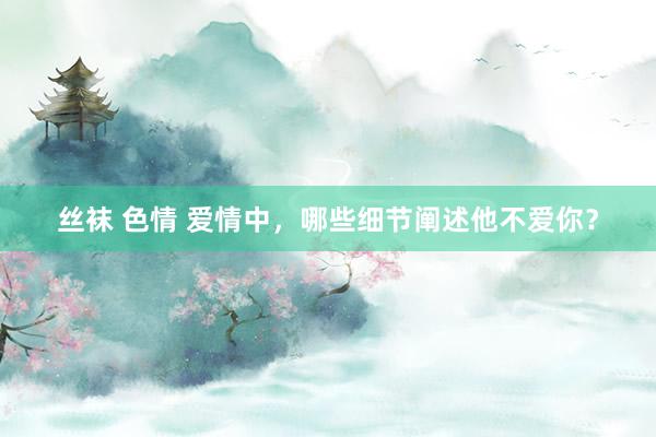 丝袜 色情 爱情中，哪些细节阐述他不爱你？