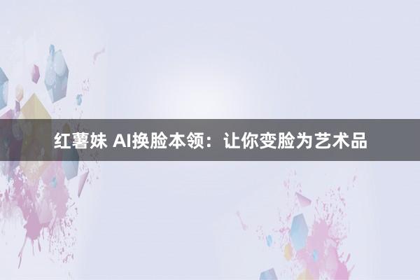 红薯妹 AI换脸本领：让你变脸为艺术品