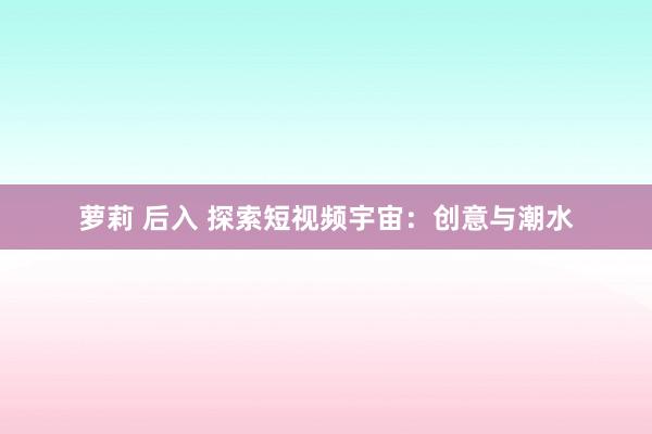 萝莉 后入 探索短视频宇宙：创意与潮水