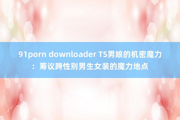 91porn downloader TS男娘的机密魔力：筹议跨性别男生女装的魔力地点