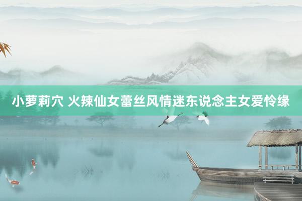 小萝莉穴 火辣仙女蕾丝风情迷东说念主女爱怜缘