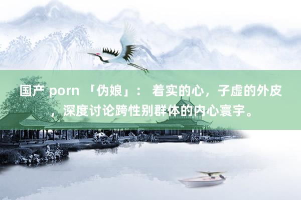国产 porn 「伪娘」： 着实的心，子虚的外皮，深度讨论跨性别群体的内心寰宇。