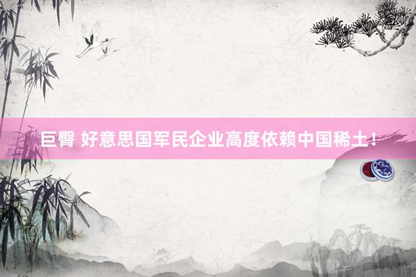 巨臀 好意思国军民企业高度依赖中国稀土！