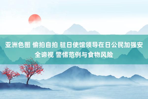 亚洲色图 偷拍自拍 驻日使馆领导在日公民加强安全谛视 警惕范例与食物风险