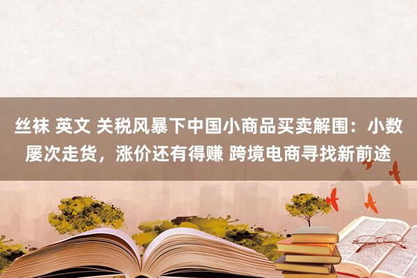 丝袜 英文 关税风暴下中国小商品买卖解围：小数屡次走货，涨价还有得赚 跨境电商寻找新前途