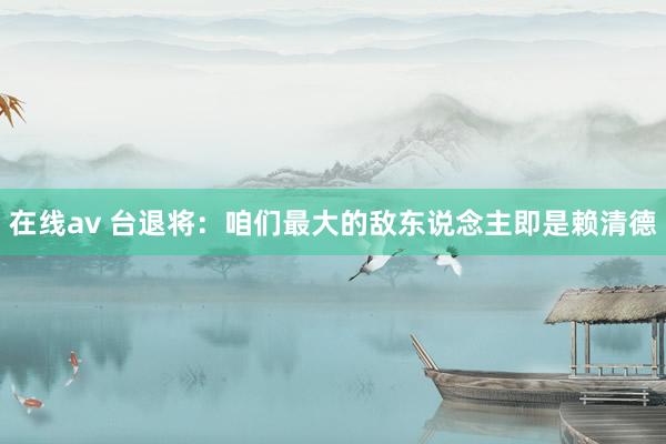 在线av 台退将：咱们最大的敌东说念主即是赖清德