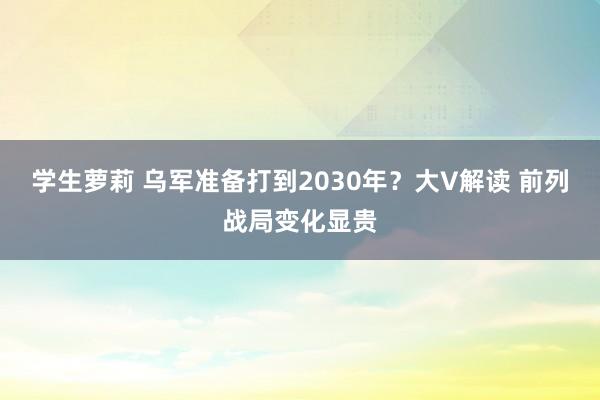 学生萝莉 乌军准备打到2030年？大V解读 前列战局变化显贵