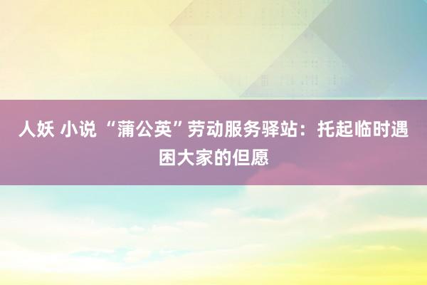 人妖 小说 “蒲公英”劳动服务驿站：托起临时遇困大家的但愿