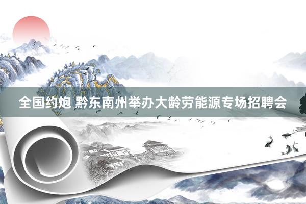 全国约炮 黔东南州举办大龄劳能源专场招聘会