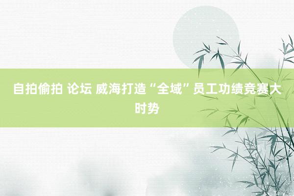 自拍偷拍 论坛 威海打造“全域”员工功绩竞赛大时势