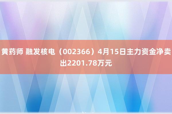 黄药师 融发核电（002366）4月15日主力资金净卖出2201.78万元