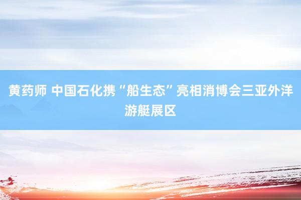 黄药师 中国石化携“船生态”亮相消博会三亚外洋游艇展区