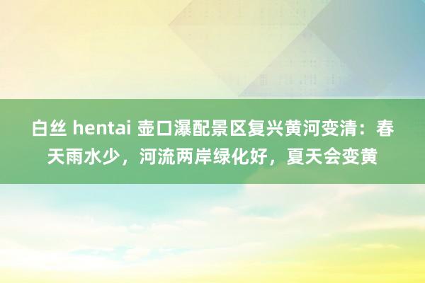白丝 hentai 壶口瀑配景区复兴黄河变清：春天雨水少，河流两岸绿化好，夏天会变黄