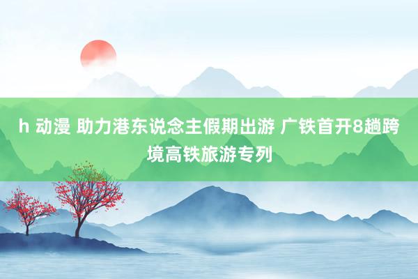 h 动漫 助力港东说念主假期出游 广铁首开8趟跨境高铁旅游专列