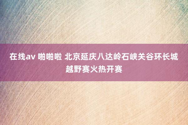 在线av 啪啪啦 北京延庆八达岭石峡关谷环长城越野赛火热开赛