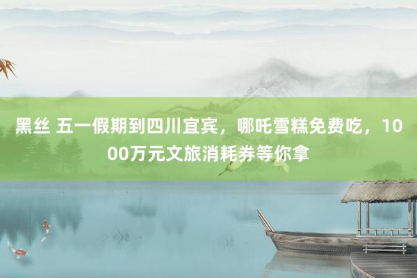 黑丝 五一假期到四川宜宾，哪吒雪糕免费吃，1000万元文旅消耗券等你拿
