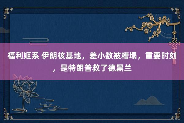 福利姬系 伊朗核基地，差小数被糟塌，重要时刻，是特朗普救了德黑兰