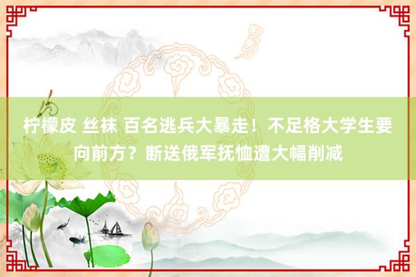 柠檬皮 丝袜 百名逃兵大暴走！不足格大学生要向前方？断送俄军抚恤遭大幅削减