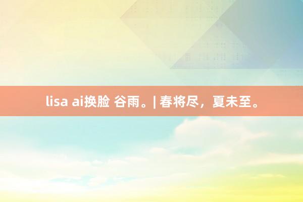 lisa ai换脸 谷雨。| 春将尽，夏未至。