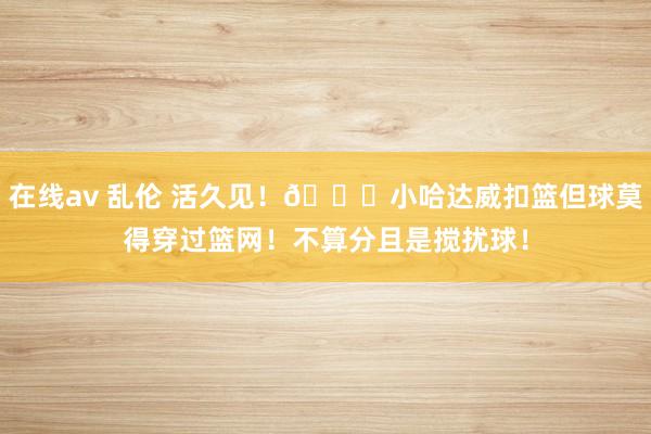 在线av 乱伦 活久见！💀小哈达威扣篮但球莫得穿过篮网！不算分且是搅扰球！