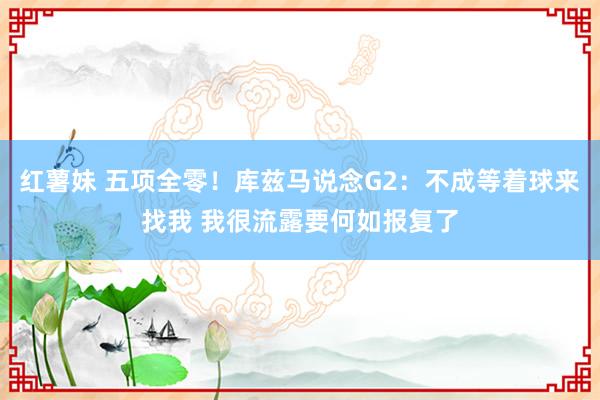 红薯妹 五项全零！库兹马说念G2：不成等着球来找我 我很流露要何如报复了