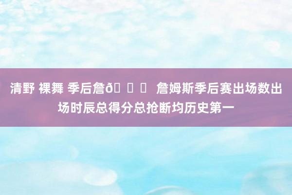 清野 裸舞 季后詹👑 詹姆斯季后赛出场数出场时辰总得分总抢断均历史第一