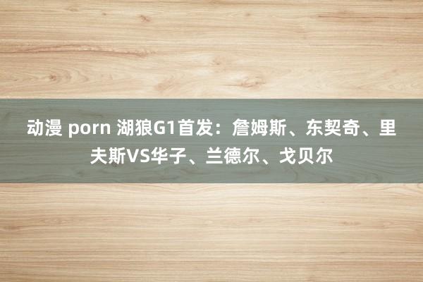 动漫 porn 湖狼G1首发：詹姆斯、东契奇、里夫斯VS华子、兰德尔、戈贝尔