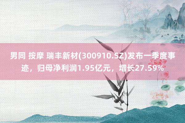 男同 按摩 瑞丰新材(300910.SZ)发布一季度事迹，归母净利润1.95亿元，增长27.59%