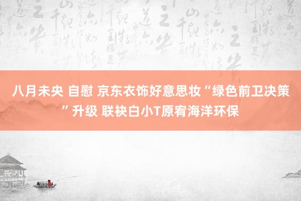 八月未央 自慰 京东衣饰好意思妆“绿色前卫决策”升级 联袂白小T原宥海洋环保