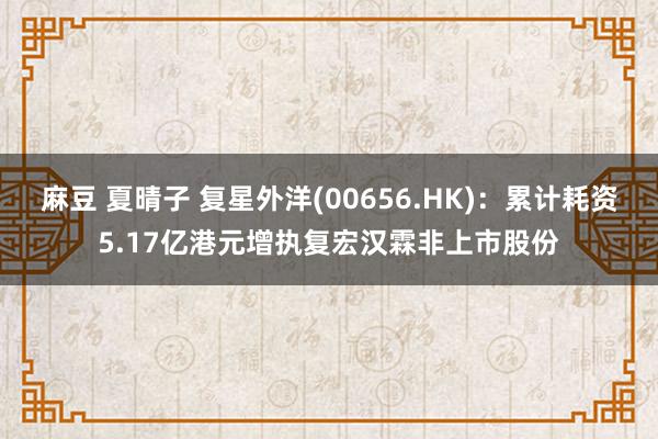 麻豆 夏晴子 复星外洋(00656.HK)：累计耗资5.17亿港元增执复宏汉霖非上市股份