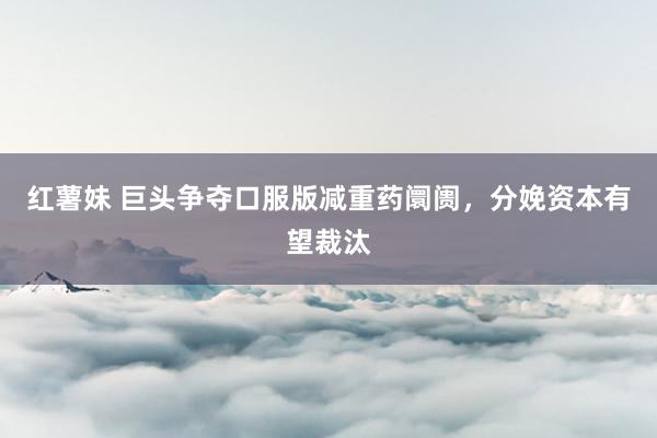 红薯妹 巨头争夺口服版减重药阛阓，分娩资本有望裁汰
