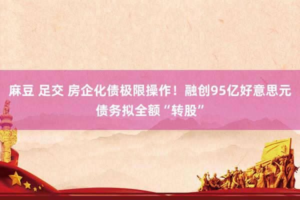 麻豆 足交 房企化债极限操作！融创95亿好意思元债务拟全额“转股”