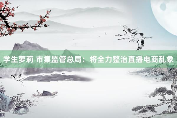 学生萝莉 市集监管总局：将全力整治直播电商乱象